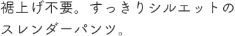 裾上げ不要。すっきりシルエットのスレンダーパンツ。