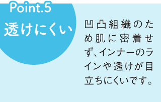 Point5 透けにくい 凹凸組織のため肌に密着せず、インナーのラインや透けが目立ちにくいです。