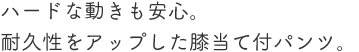 ハードな動きも安心。耐久性をアップした膝当て付パンツ。