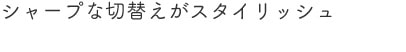 シャープな切替えがスタイリッシュ