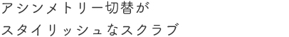 アシンメトリー切替がスタイリッシュなスクラブ